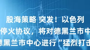 股海策略 突发！以色列称伊朗违反停火协议，将对德黑兰市中心进行“猛烈打击”！