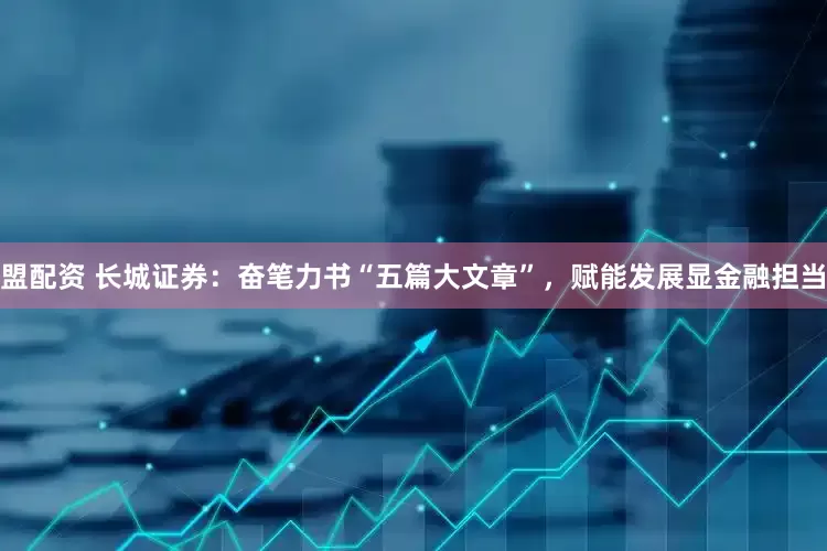 盟配资 长城证券：奋笔力书“五篇大文章”，赋能发展显金融担当