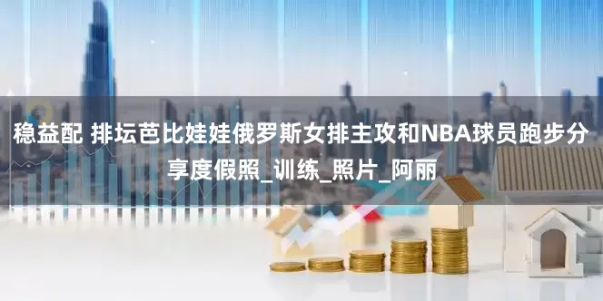 稳益配 排坛芭比娃娃俄罗斯女排主攻和NBA球员跑步分享度假照_训练_照片_阿丽
