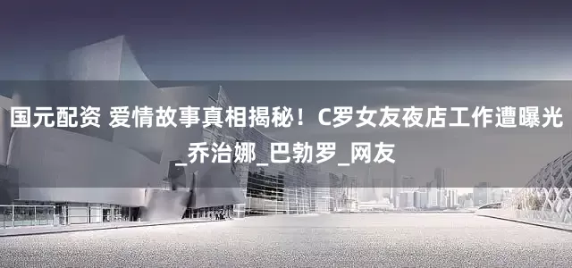 国元配资 爱情故事真相揭秘！C罗女友夜店工作遭曝光_乔治娜_巴勃罗_网友