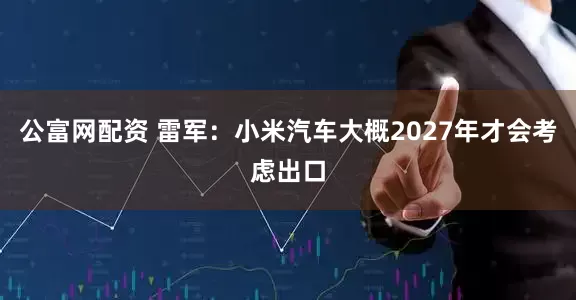 公富网配资 雷军：小米汽车大概2027年才会考虑出口