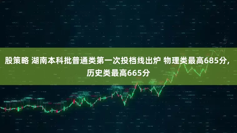 股策略 湖南本科批普通类第一次投档线出炉 物理类最高685分, 历史类最高665分