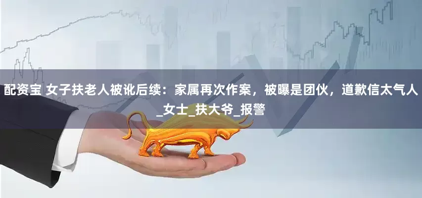 配资宝 女子扶老人被讹后续：家属再次作案，被曝是团伙，道歉信太气人_女士_扶大爷_报警