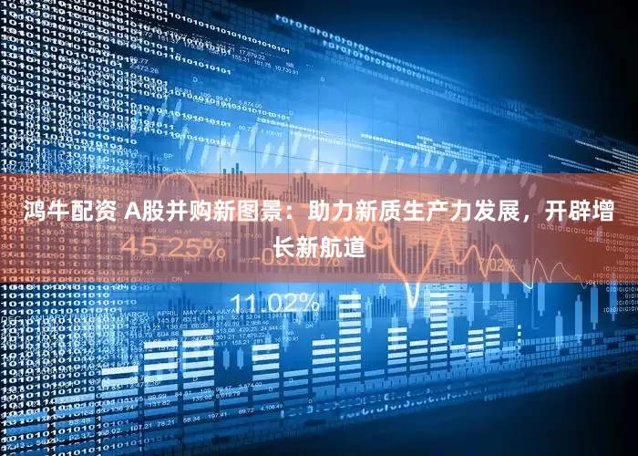 鸿牛配资 A股并购新图景：助力新质生产力发展，开辟增长新航道