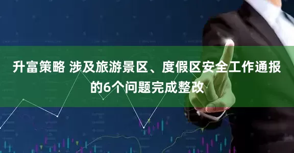 升富策略 涉及旅游景区、度假区安全工作通报的6个问题完成整改