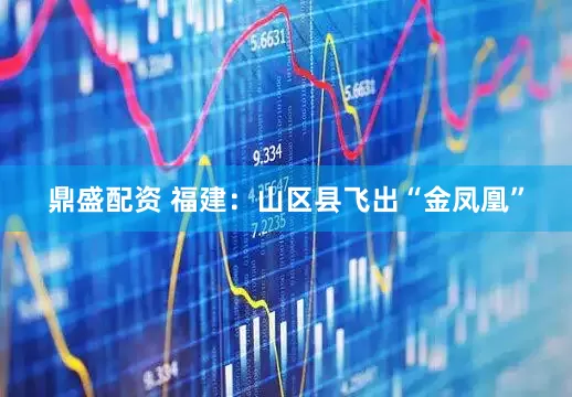 鼎盛配资 福建：山区县飞出“金凤凰”