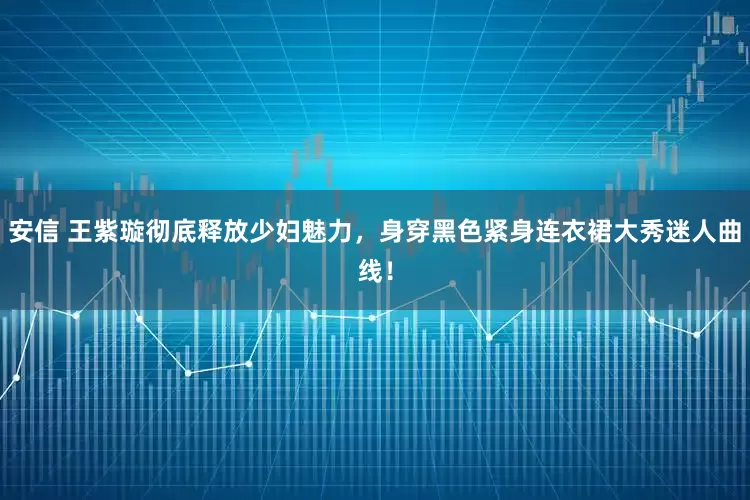 安信 王紫璇彻底释放少妇魅力，身穿黑色紧身连衣裙大秀迷人曲线！