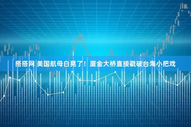 搭搭网 美国航母白晃了！厦金大桥直接戳破台海小把戏