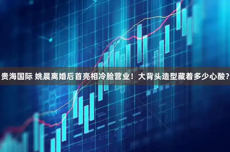 贵海国际 姚晨离婚后首亮相冷脸营业！大背头造型藏着多少心酸？